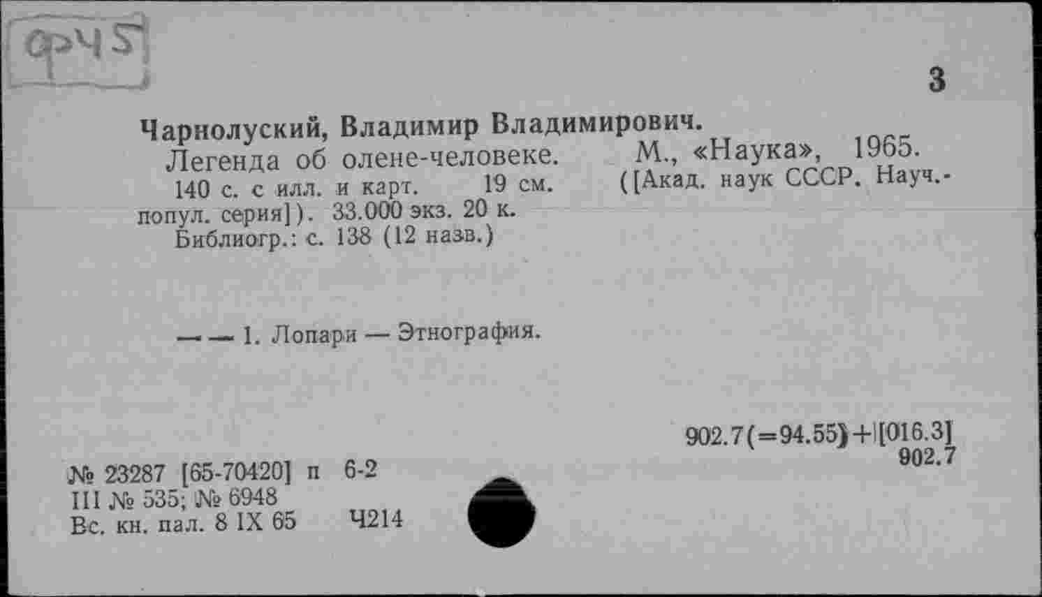 ﻿з
Чарнолуский, Владимир Владимирович.
Легенда об олене-человеке. М„ «Наука», І965
140 с. с ИЛЛ. и карт. 19 см. ([Акад, наук СССР. Науч,-попул. серия]). 33.000 экз. 20 к.
Библиогр.: с. 138 (12 назв.)
—____1. Лопари — Этнография.
№ 23287 [65-70420] п 6-2
III № 535; № 6948
Вс. кн. пал. 8 IX 65	4214
902.7(=94.55)+1[016.3]
902.7